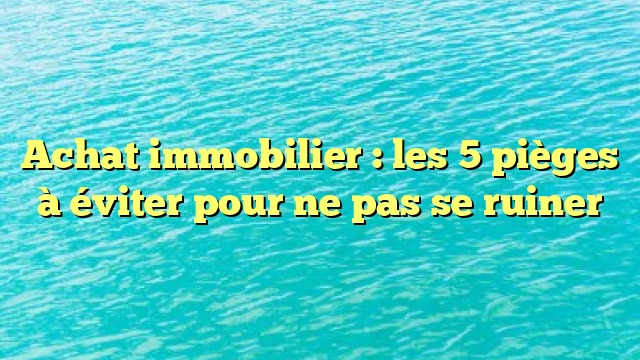 Achat immobilier : les 5 pièges à éviter pour ne pas se ruiner