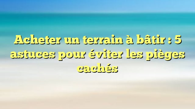 Acheter un terrain à bâtir : 5 astuces pour éviter les pièges cachés