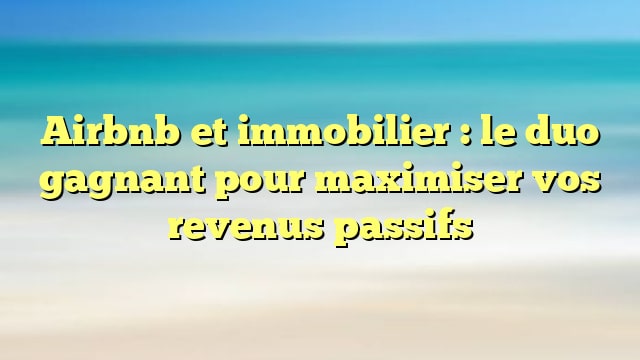 Airbnb et immobilier : le duo gagnant pour maximiser vos revenus passifs