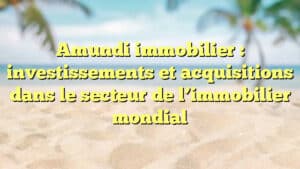 Amundi immobilier : investissements et acquisitions dans le secteur de l’immobilier mondial