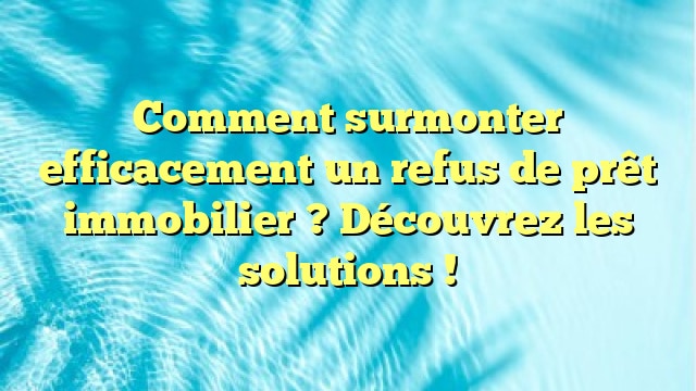 Comment surmonter efficacement un refus de prêt immobilier ? Découvrez les solutions !