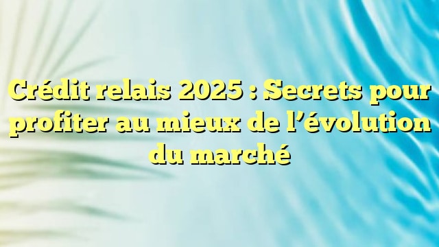Crédit relais 2025 : Secrets pour profiter au mieux de l’évolution du marché