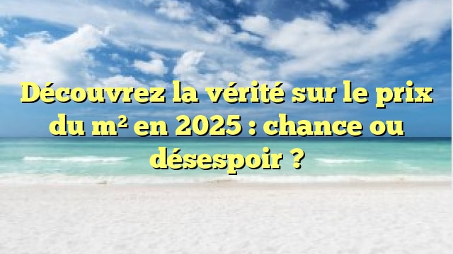 Découvrez la vérité sur le prix du m² en 2025 : chance ou désespoir ?