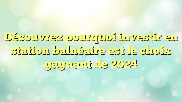 Découvrez pourquoi investir en station balnéaire est le choix gagnant de 2024