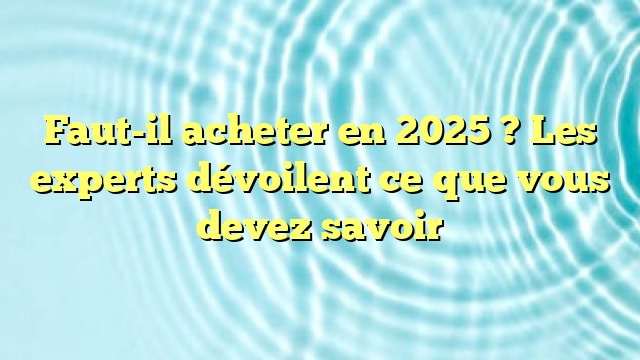 Faut-il acheter en 2025 ? Les experts dévoilent ce que vous devez savoir