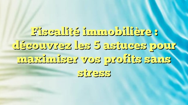 Fiscalité immobilière : découvrez les 5 astuces pour maximiser vos profits sans stress