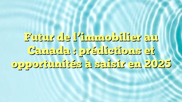 Futur de l’immobilier au Canada : prédictions et opportunités à saisir en 2025