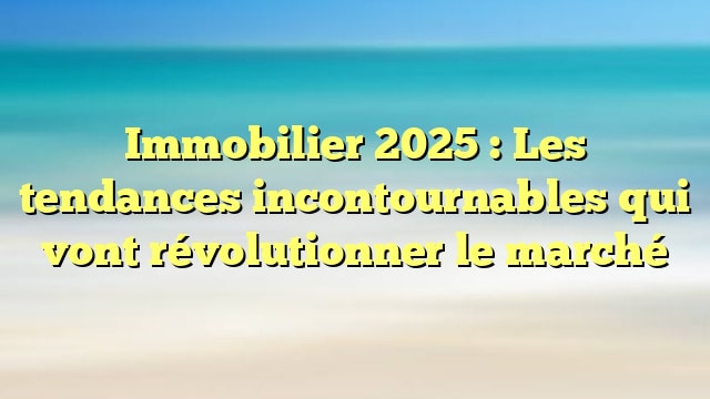 Immobilier 2025 : Les tendances incontournables qui vont révolutionner le marché