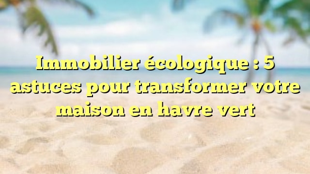Immobilier écologique : 5 astuces pour transformer votre maison en havre vert