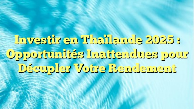 Investir en Thaïlande 2025 : Opportunités Inattendues pour Décupler Votre Rendement