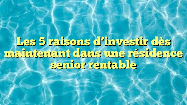 Les 5 raisons d’investir dès maintenant dans une résidence senior rentable