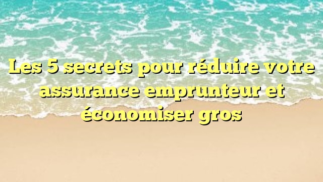 Les 5 secrets pour réduire votre assurance emprunteur et économiser gros