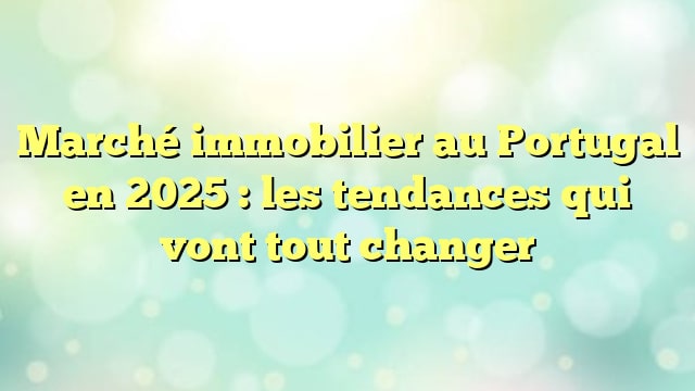 Marché immobilier au Portugal en 2025 : les tendances qui vont tout changer