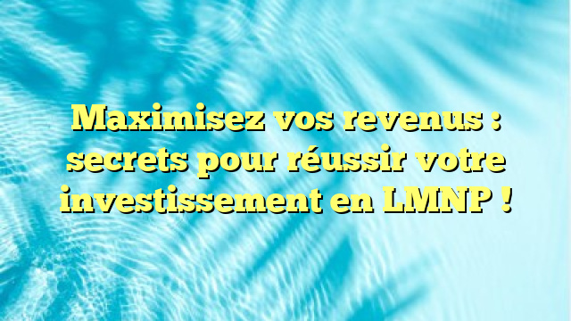 Maximisez vos revenus : secrets pour réussir votre investissement en LMNP !