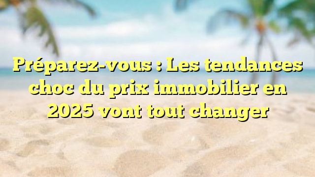 Préparez-vous : Les tendances choc du prix immobilier en 2025 vont tout changer