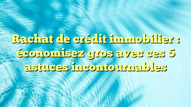 Rachat de crédit immobilier : économisez gros avec ces 5 astuces incontournables