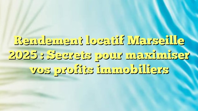 Rendement locatif Marseille 2025 : Secrets pour maximiser vos profits immobiliers