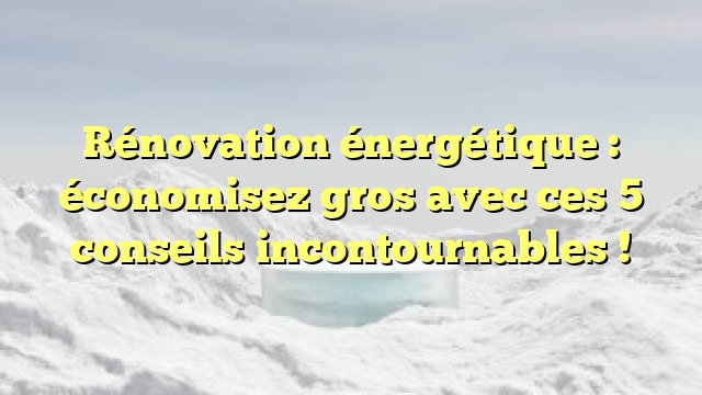 Rénovation énergétique : économisez gros avec ces 5 conseils incontournables !